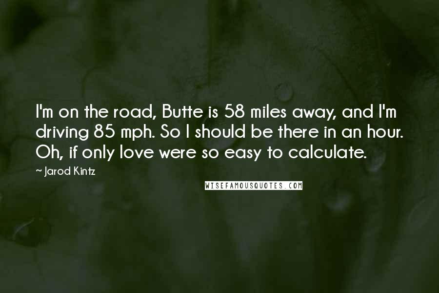 Jarod Kintz Quotes: I'm on the road, Butte is 58 miles away, and I'm driving 85 mph. So I should be there in an hour. Oh, if only love were so easy to calculate.