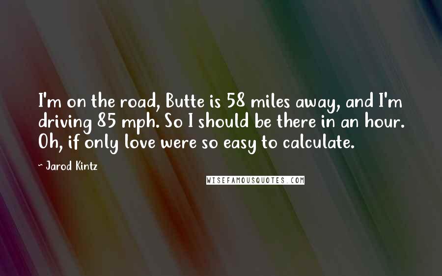 Jarod Kintz Quotes: I'm on the road, Butte is 58 miles away, and I'm driving 85 mph. So I should be there in an hour. Oh, if only love were so easy to calculate.