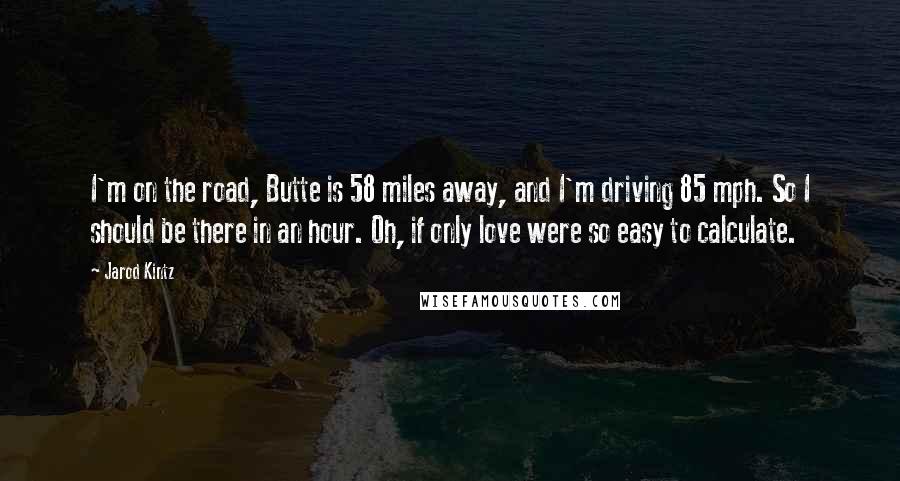 Jarod Kintz Quotes: I'm on the road, Butte is 58 miles away, and I'm driving 85 mph. So I should be there in an hour. Oh, if only love were so easy to calculate.