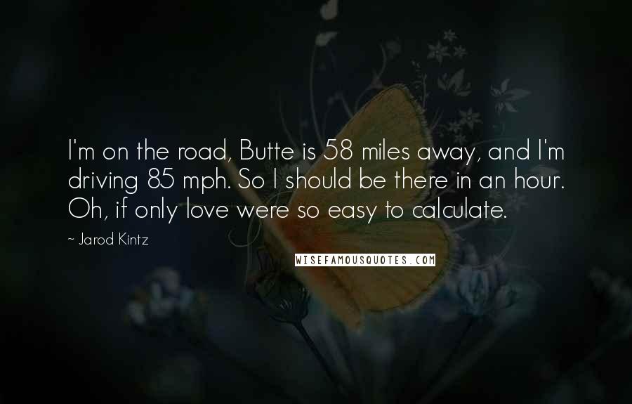 Jarod Kintz Quotes: I'm on the road, Butte is 58 miles away, and I'm driving 85 mph. So I should be there in an hour. Oh, if only love were so easy to calculate.