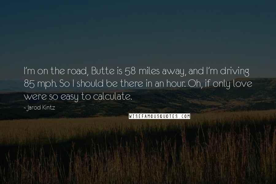 Jarod Kintz Quotes: I'm on the road, Butte is 58 miles away, and I'm driving 85 mph. So I should be there in an hour. Oh, if only love were so easy to calculate.