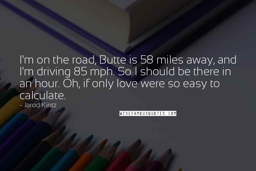 Jarod Kintz Quotes: I'm on the road, Butte is 58 miles away, and I'm driving 85 mph. So I should be there in an hour. Oh, if only love were so easy to calculate.