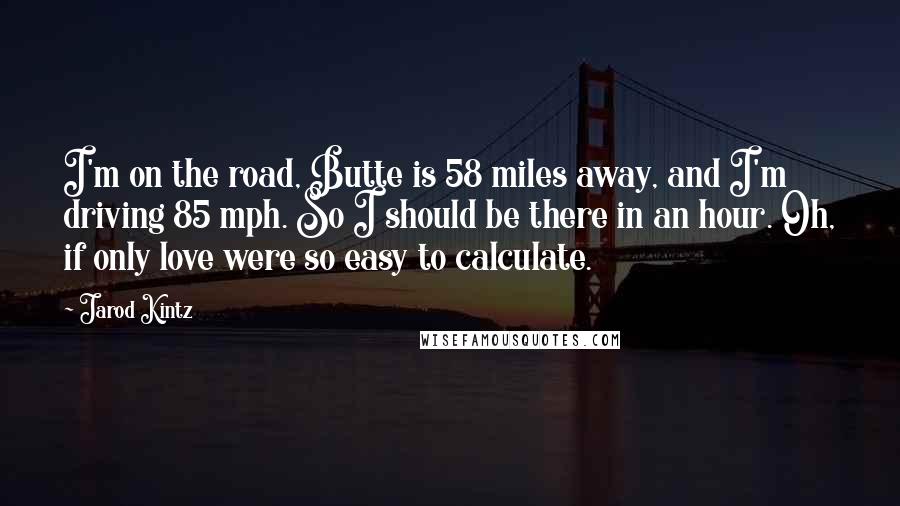 Jarod Kintz Quotes: I'm on the road, Butte is 58 miles away, and I'm driving 85 mph. So I should be there in an hour. Oh, if only love were so easy to calculate.