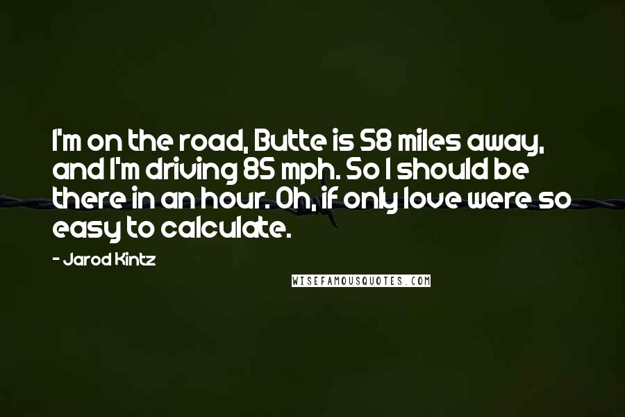 Jarod Kintz Quotes: I'm on the road, Butte is 58 miles away, and I'm driving 85 mph. So I should be there in an hour. Oh, if only love were so easy to calculate.