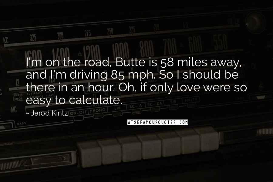 Jarod Kintz Quotes: I'm on the road, Butte is 58 miles away, and I'm driving 85 mph. So I should be there in an hour. Oh, if only love were so easy to calculate.