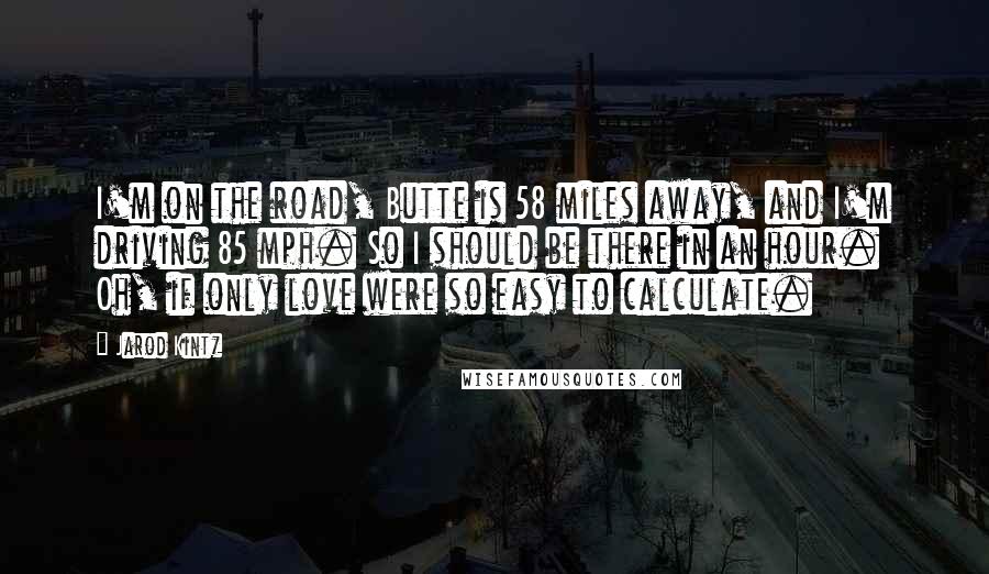 Jarod Kintz Quotes: I'm on the road, Butte is 58 miles away, and I'm driving 85 mph. So I should be there in an hour. Oh, if only love were so easy to calculate.