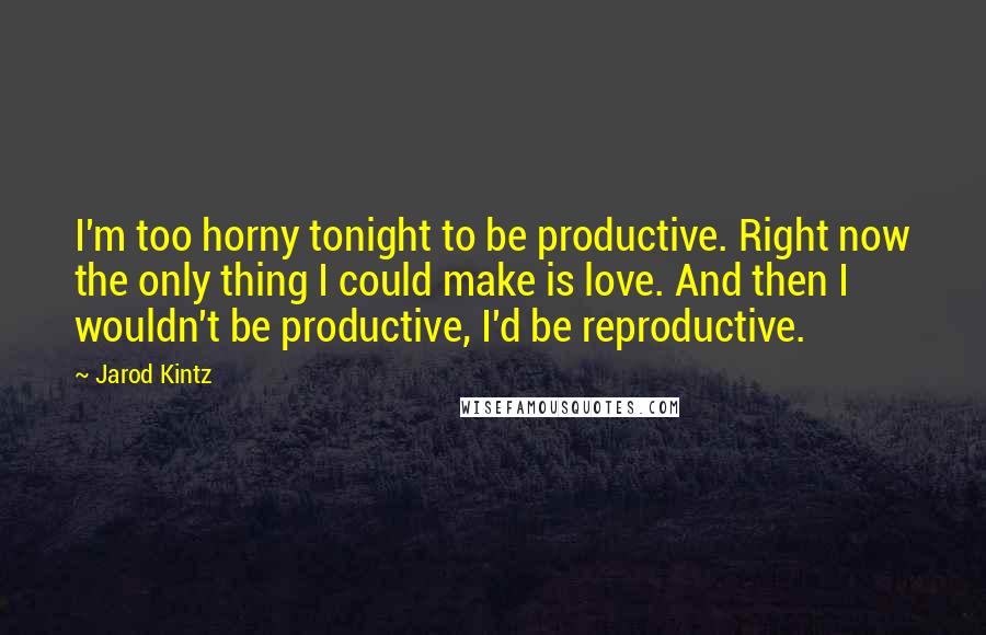 Jarod Kintz Quotes: I'm too horny tonight to be productive. Right now the only thing I could make is love. And then I wouldn't be productive, I'd be reproductive.