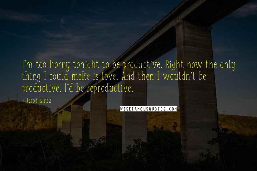 Jarod Kintz Quotes: I'm too horny tonight to be productive. Right now the only thing I could make is love. And then I wouldn't be productive, I'd be reproductive.