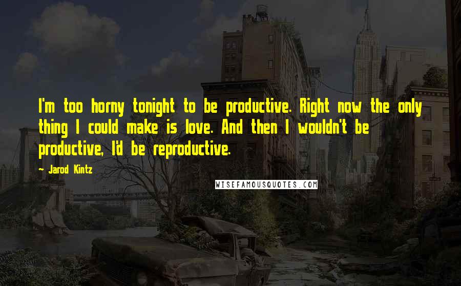 Jarod Kintz Quotes: I'm too horny tonight to be productive. Right now the only thing I could make is love. And then I wouldn't be productive, I'd be reproductive.