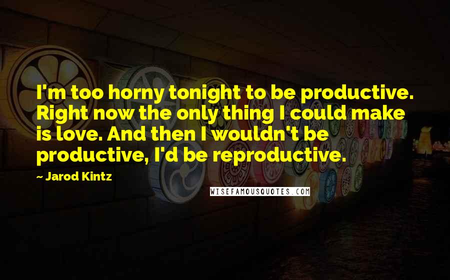 Jarod Kintz Quotes: I'm too horny tonight to be productive. Right now the only thing I could make is love. And then I wouldn't be productive, I'd be reproductive.