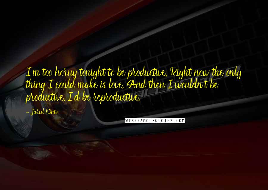 Jarod Kintz Quotes: I'm too horny tonight to be productive. Right now the only thing I could make is love. And then I wouldn't be productive, I'd be reproductive.