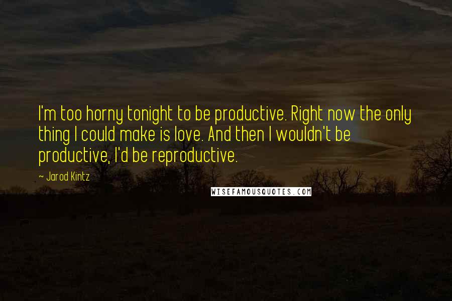 Jarod Kintz Quotes: I'm too horny tonight to be productive. Right now the only thing I could make is love. And then I wouldn't be productive, I'd be reproductive.