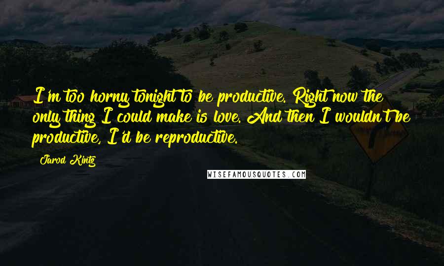 Jarod Kintz Quotes: I'm too horny tonight to be productive. Right now the only thing I could make is love. And then I wouldn't be productive, I'd be reproductive.