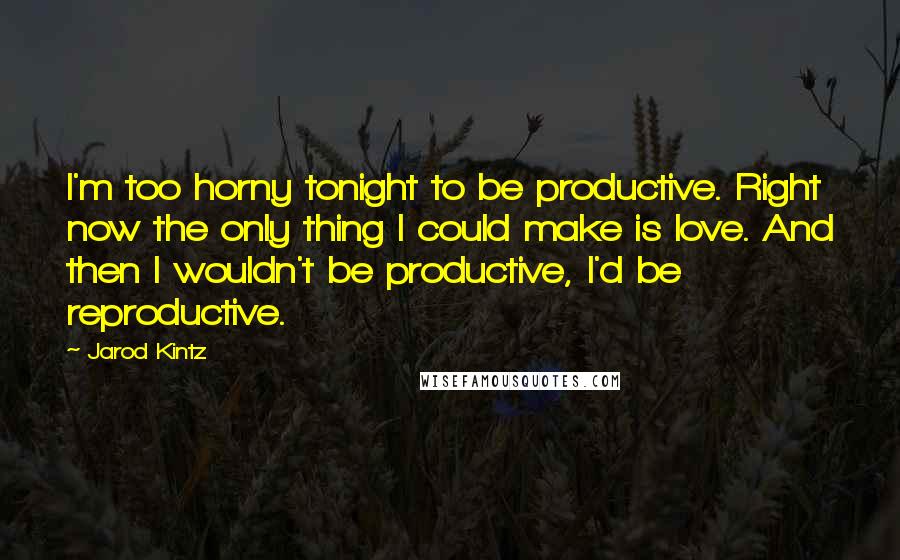 Jarod Kintz Quotes: I'm too horny tonight to be productive. Right now the only thing I could make is love. And then I wouldn't be productive, I'd be reproductive.