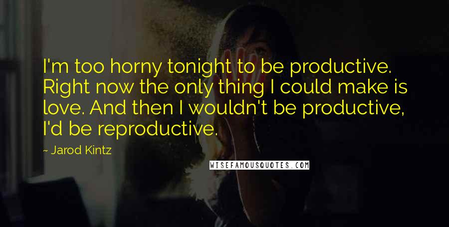 Jarod Kintz Quotes: I'm too horny tonight to be productive. Right now the only thing I could make is love. And then I wouldn't be productive, I'd be reproductive.
