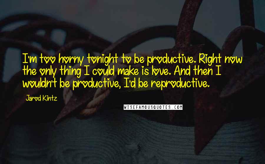 Jarod Kintz Quotes: I'm too horny tonight to be productive. Right now the only thing I could make is love. And then I wouldn't be productive, I'd be reproductive.