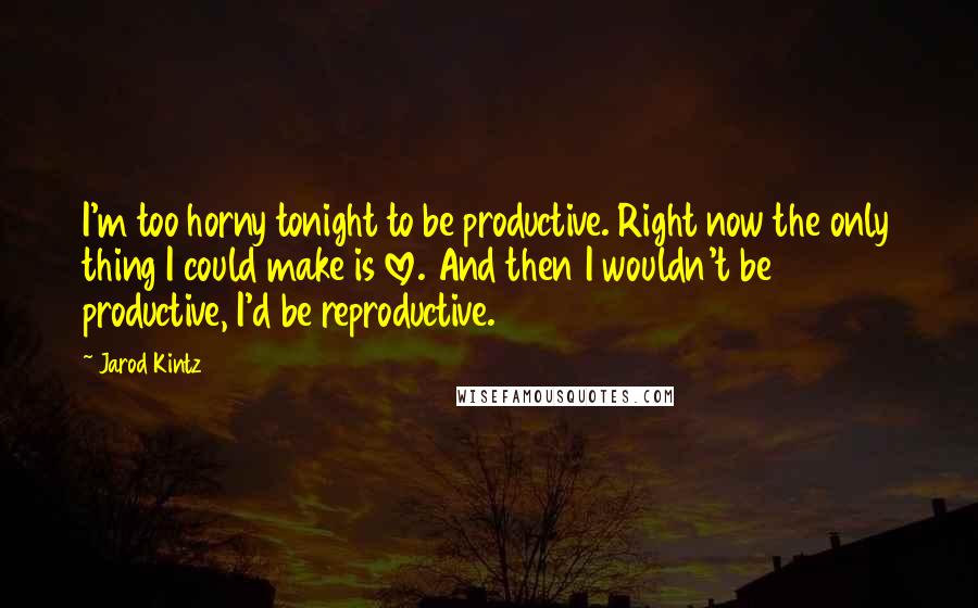 Jarod Kintz Quotes: I'm too horny tonight to be productive. Right now the only thing I could make is love. And then I wouldn't be productive, I'd be reproductive.