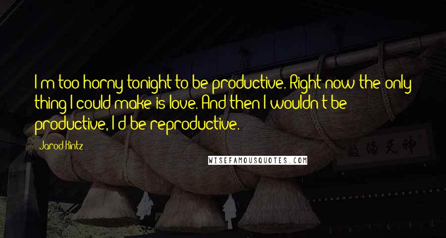 Jarod Kintz Quotes: I'm too horny tonight to be productive. Right now the only thing I could make is love. And then I wouldn't be productive, I'd be reproductive.