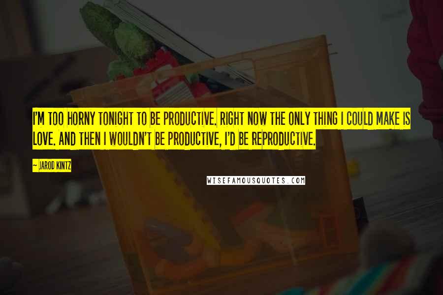 Jarod Kintz Quotes: I'm too horny tonight to be productive. Right now the only thing I could make is love. And then I wouldn't be productive, I'd be reproductive.