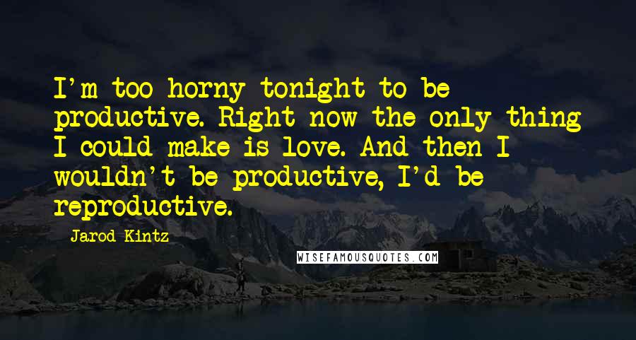 Jarod Kintz Quotes: I'm too horny tonight to be productive. Right now the only thing I could make is love. And then I wouldn't be productive, I'd be reproductive.