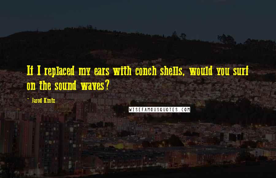 Jarod Kintz Quotes: If I replaced my ears with conch shells, would you surf on the sound waves?