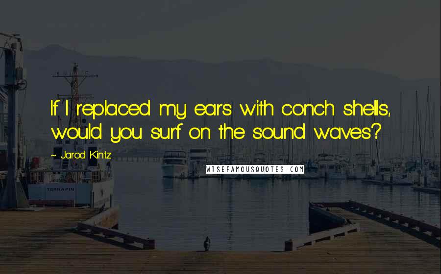 Jarod Kintz Quotes: If I replaced my ears with conch shells, would you surf on the sound waves?