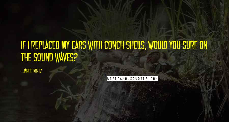 Jarod Kintz Quotes: If I replaced my ears with conch shells, would you surf on the sound waves?