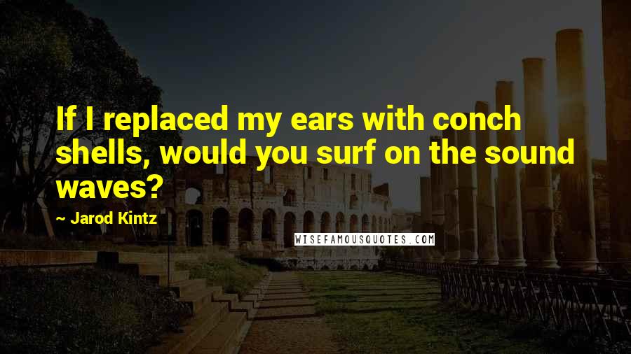 Jarod Kintz Quotes: If I replaced my ears with conch shells, would you surf on the sound waves?