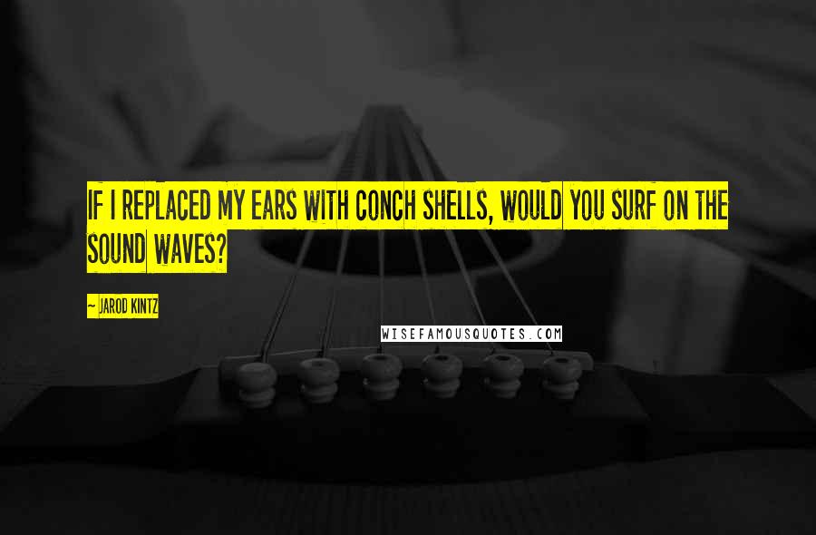 Jarod Kintz Quotes: If I replaced my ears with conch shells, would you surf on the sound waves?