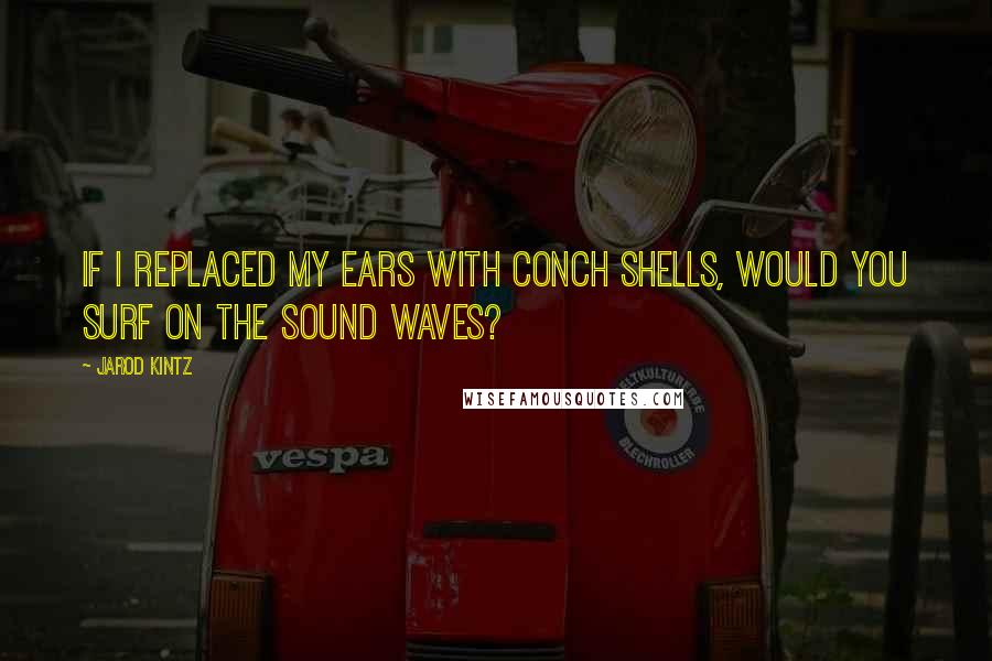 Jarod Kintz Quotes: If I replaced my ears with conch shells, would you surf on the sound waves?