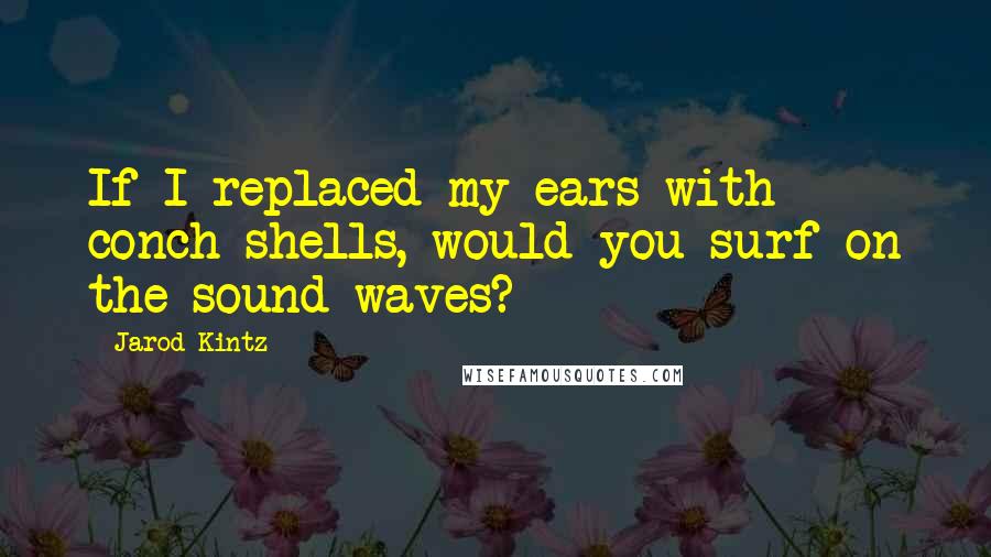 Jarod Kintz Quotes: If I replaced my ears with conch shells, would you surf on the sound waves?