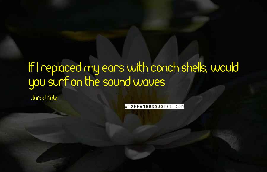 Jarod Kintz Quotes: If I replaced my ears with conch shells, would you surf on the sound waves?