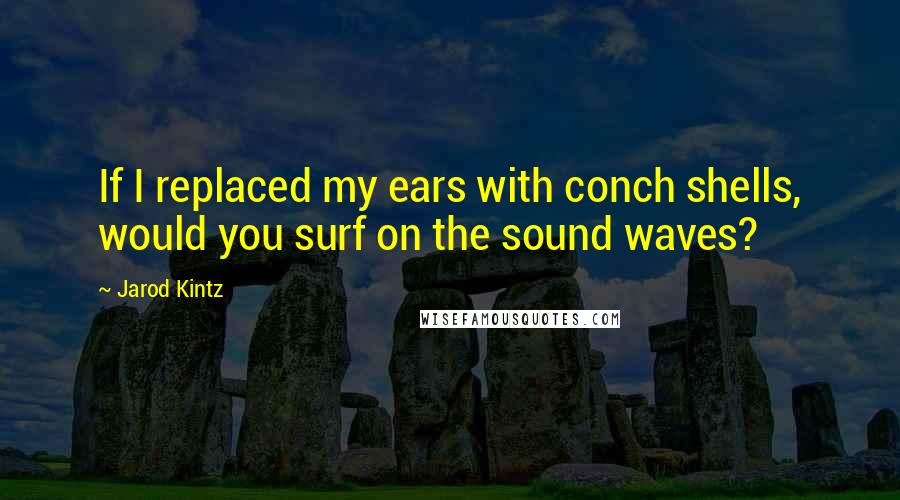 Jarod Kintz Quotes: If I replaced my ears with conch shells, would you surf on the sound waves?