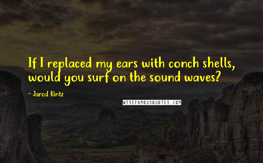 Jarod Kintz Quotes: If I replaced my ears with conch shells, would you surf on the sound waves?