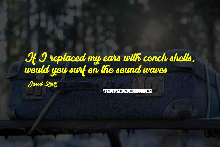 Jarod Kintz Quotes: If I replaced my ears with conch shells, would you surf on the sound waves?