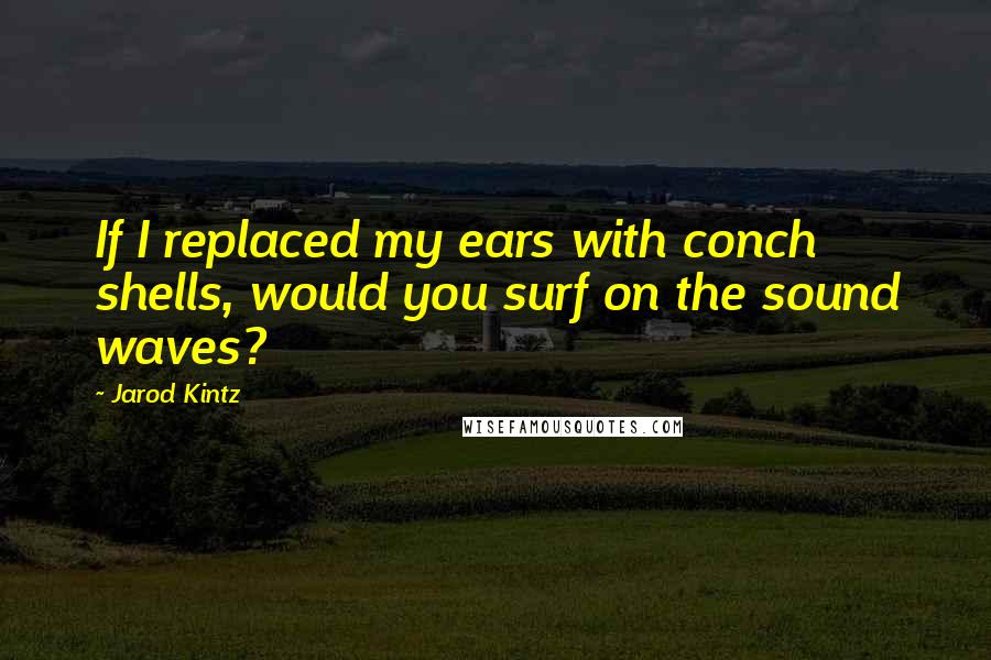 Jarod Kintz Quotes: If I replaced my ears with conch shells, would you surf on the sound waves?