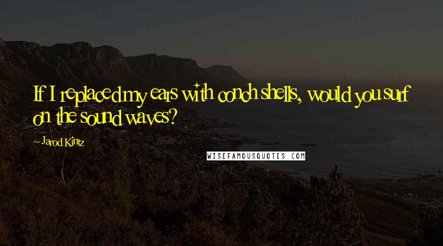 Jarod Kintz Quotes: If I replaced my ears with conch shells, would you surf on the sound waves?