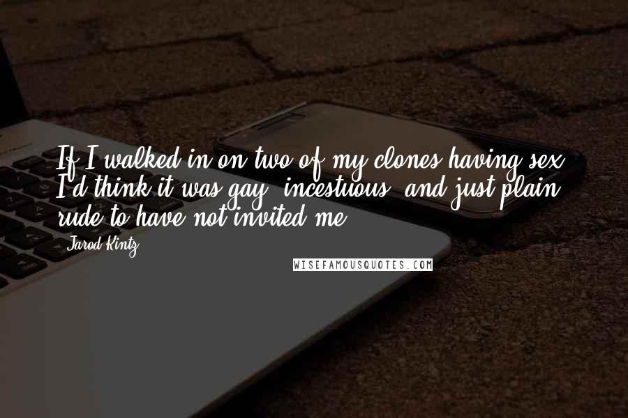 Jarod Kintz Quotes: If I walked in on two of my clones having sex, I'd think it was gay, incestuous, and just plain rude to have not invited me.