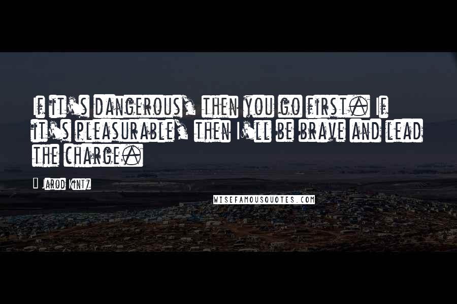 Jarod Kintz Quotes: If it's dangerous, then you go first. If it's pleasurable, then I'll be brave and lead the charge.