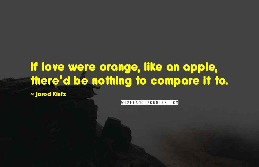 Jarod Kintz Quotes: If love were orange, like an apple, there'd be nothing to compare it to.