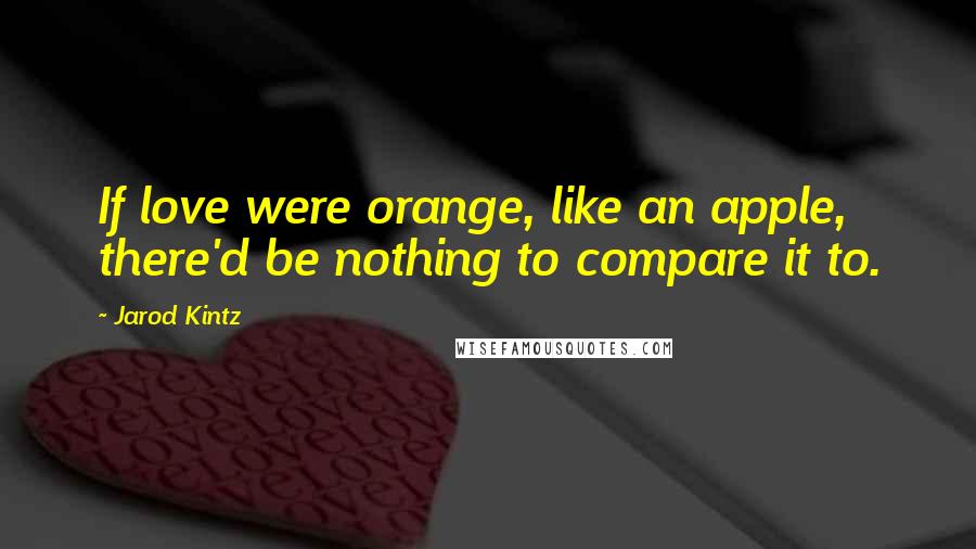 Jarod Kintz Quotes: If love were orange, like an apple, there'd be nothing to compare it to.