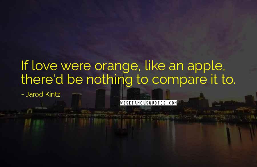 Jarod Kintz Quotes: If love were orange, like an apple, there'd be nothing to compare it to.
