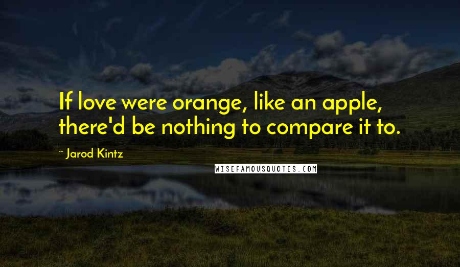 Jarod Kintz Quotes: If love were orange, like an apple, there'd be nothing to compare it to.