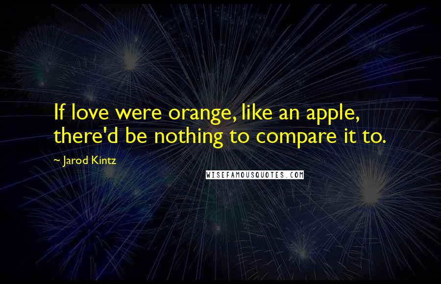 Jarod Kintz Quotes: If love were orange, like an apple, there'd be nothing to compare it to.
