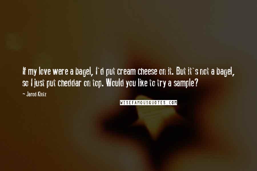 Jarod Kintz Quotes: If my love were a bagel, I'd put cream cheese on it. But it's not a bagel, so I just put cheddar on top. Would you like to try a sample?