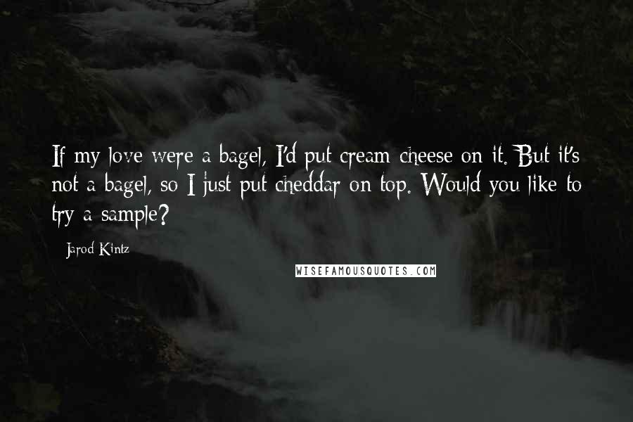 Jarod Kintz Quotes: If my love were a bagel, I'd put cream cheese on it. But it's not a bagel, so I just put cheddar on top. Would you like to try a sample?