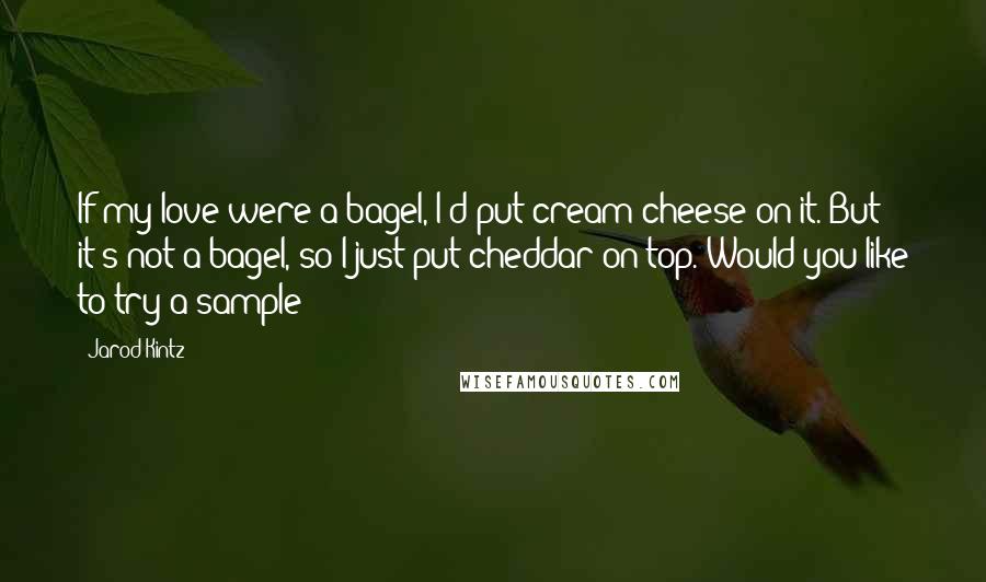 Jarod Kintz Quotes: If my love were a bagel, I'd put cream cheese on it. But it's not a bagel, so I just put cheddar on top. Would you like to try a sample?