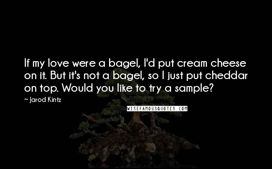 Jarod Kintz Quotes: If my love were a bagel, I'd put cream cheese on it. But it's not a bagel, so I just put cheddar on top. Would you like to try a sample?