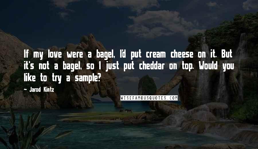 Jarod Kintz Quotes: If my love were a bagel, I'd put cream cheese on it. But it's not a bagel, so I just put cheddar on top. Would you like to try a sample?