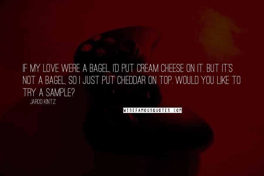 Jarod Kintz Quotes: If my love were a bagel, I'd put cream cheese on it. But it's not a bagel, so I just put cheddar on top. Would you like to try a sample?